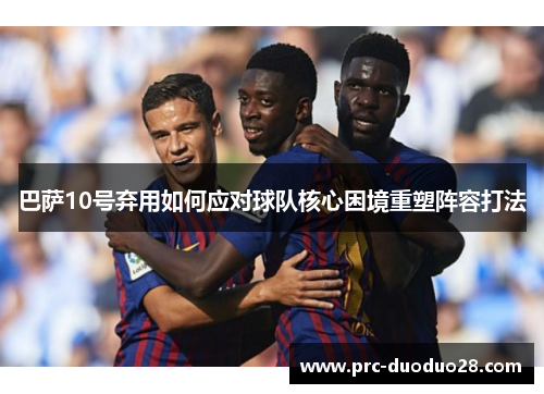 巴萨10号弃用如何应对球队核心困境重塑阵容打法